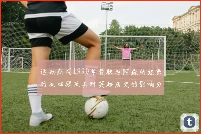 运动新闻1990年曼联与阿森纳经典对决回顾及其对英超历史的影响分析