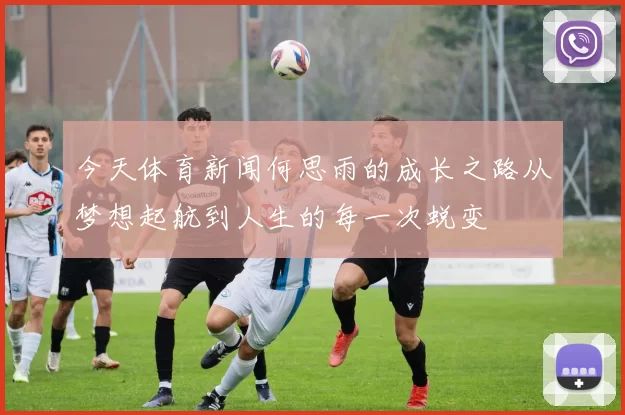 今天体育新闻何思雨的成长之路从梦想起航到人生的每一次蜕变
