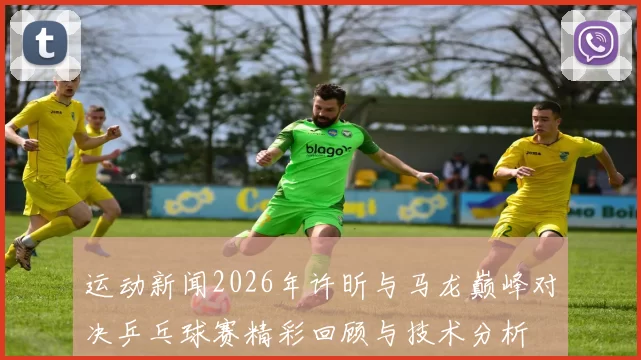 运动新闻2026年许昕与马龙巅峰对决乒乓球赛精彩回顾与技术分析