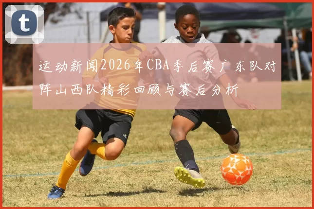 运动新闻2026年CBA季后赛广东队对阵山西队精彩回顾与赛后分析