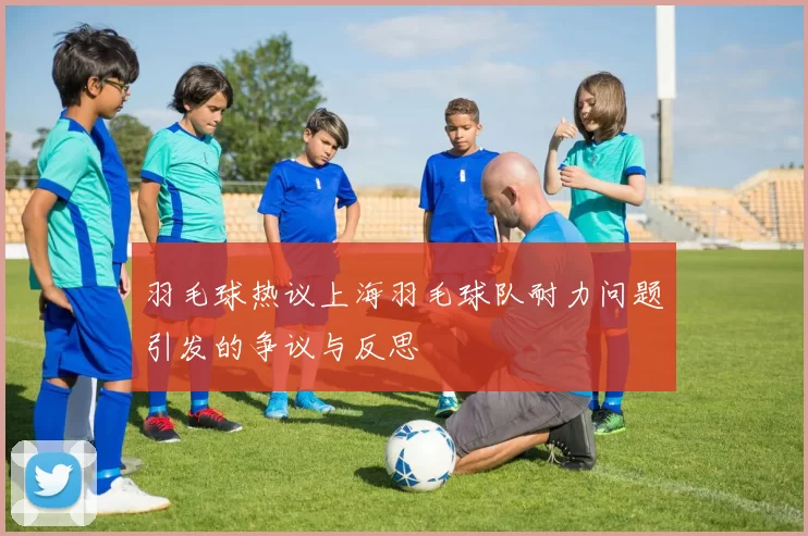 羽毛球热议上海羽毛球队耐力问题引发的争议与反思