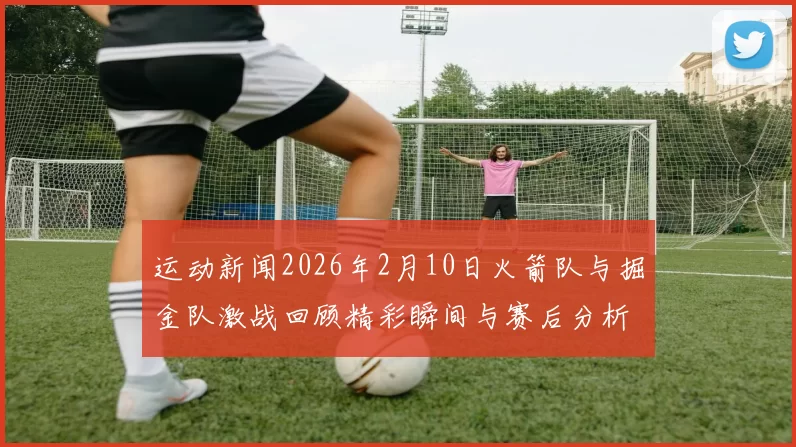 运动新闻2026年2月10日火箭队与掘金队激战回顾精彩瞬间与赛后分析