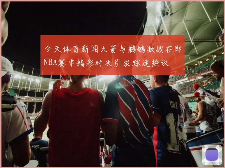 今天体育新闻火箭与鹈鹕激战在即NBA赛季精彩对决引发球迷热议