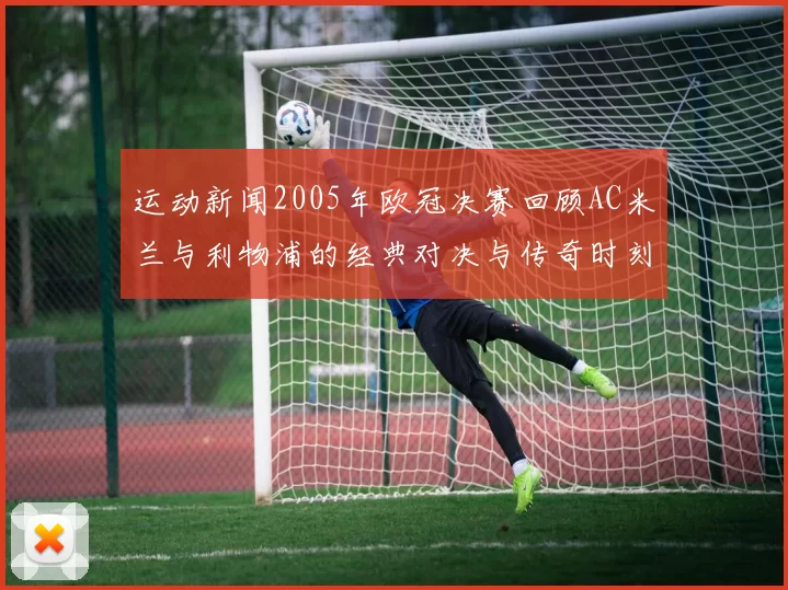 运动新闻2005年欧冠决赛回顾AC米兰与利物浦的经典对决与传奇时刻