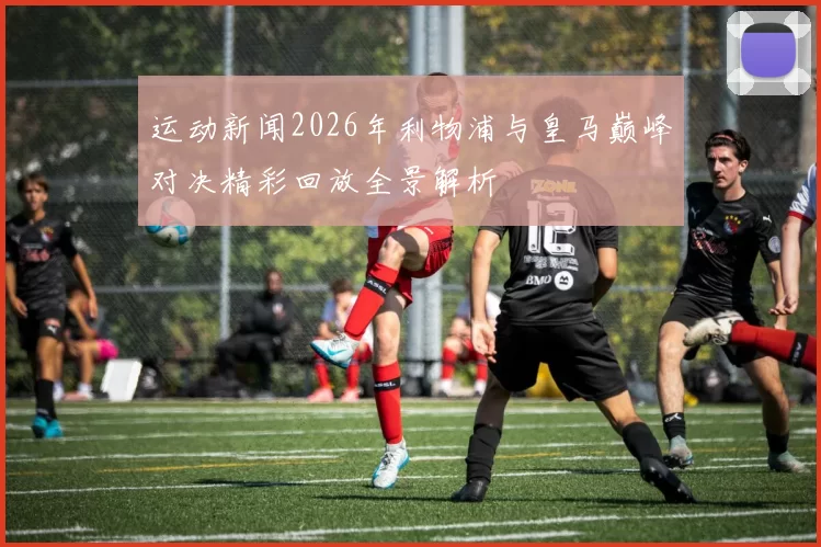 运动新闻2026年利物浦与皇马巅峰对决精彩回放全景解析